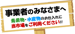 事業者のみなさまへ　青果物・水産物のお仕入れに当市場をご利用ください！