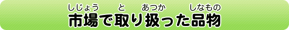 市場（しじょう）で取（と）り扱（あつ）った品物（しなもの）