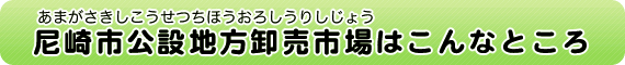 尼崎市公設地方卸売市場（あまがさきしこうせつちほうおろしうりしじょう）はこんなところ