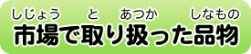 市場（しじょう）で取（と）り扱（あつか）った品物（しなもの）