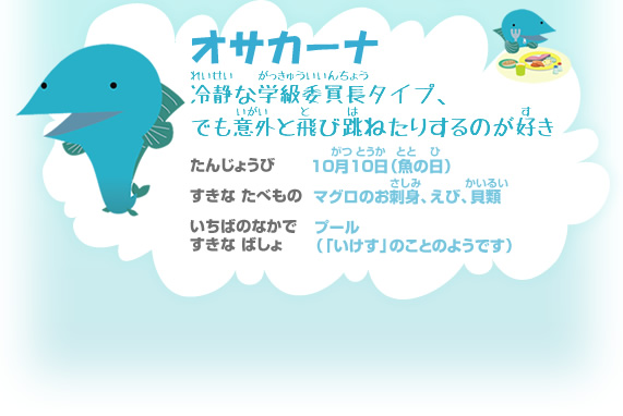 オサカーナ　冷静な学級委員長タイプ、でも意外と飛び跳ねたりするのが好き　誕生日：10月10日（魚の日）　好きな食べ物：マグロのお刺身、えび、貝類　市場の中で好きな場所 :プール（「いけす」のことのようです）