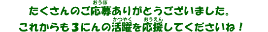 たくさんのご応募ありがとうございました。これからも3にんの活躍を応援してくださいね！