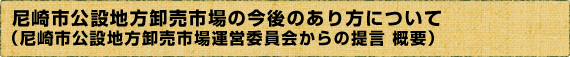 尼崎市公設地方卸売市場の今後のあり方について （尼崎市公設地方卸売市場運営委員会からの提言　概要）